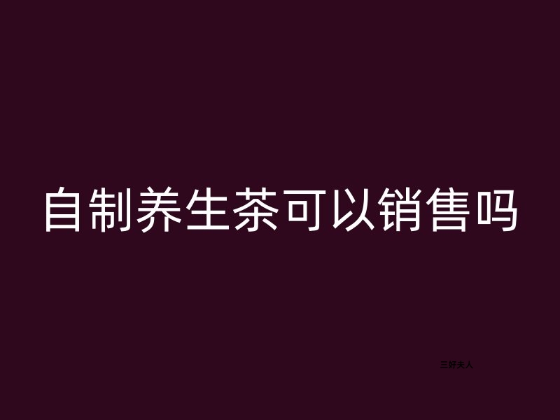 自制养生茶可以销售吗？合法销售，健康新商机！